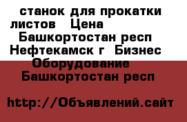 станок для прокатки листов › Цена ­ 1 000 000 - Башкортостан респ., Нефтекамск г. Бизнес » Оборудование   . Башкортостан респ.